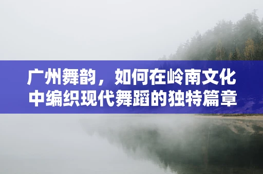 广州舞韵，如何在岭南文化中编织现代舞蹈的独特篇章？