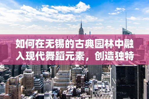 如何在无锡的古典园林中融入现代舞蹈元素，创造独特的舞蹈体验？