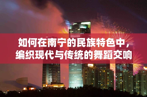 如何在南宁的民族特色中，编织现代与传统的舞蹈交响？