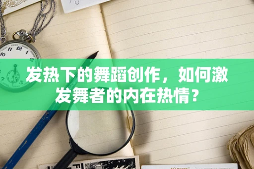 发热下的舞蹈创作，如何激发舞者的内在热情？