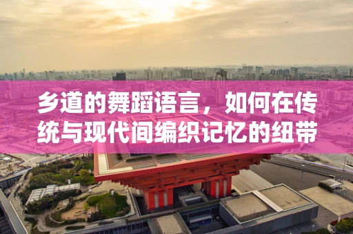 乡道的舞蹈语言，如何在传统与现代间编织记忆的纽带？