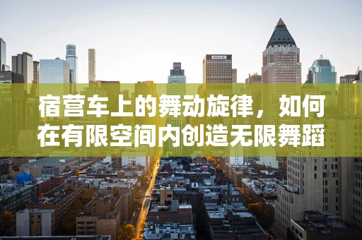 宿营车上的舞动旋律，如何在有限空间内创造无限舞蹈体验？