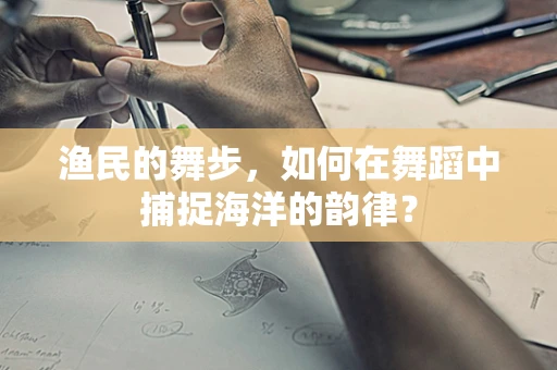 渔民的舞步，如何在舞蹈中捕捉海洋的韵律？