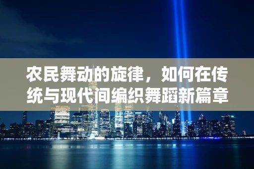 农民舞动的旋律，如何在传统与现代间编织舞蹈新篇章？