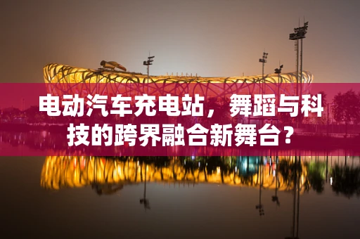电动汽车充电站，舞蹈与科技的跨界融合新舞台？