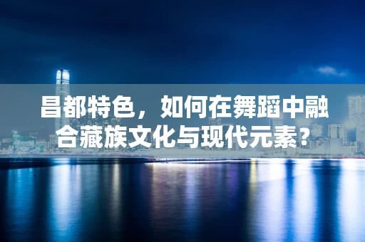 昌都特色，如何在舞蹈中融合藏族文化与现代元素？