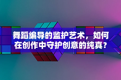 舞蹈编导的监护艺术，如何在创作中守护创意的纯真？