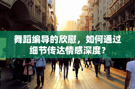 舞蹈编导的欣慰，如何通过细节传达情感深度？