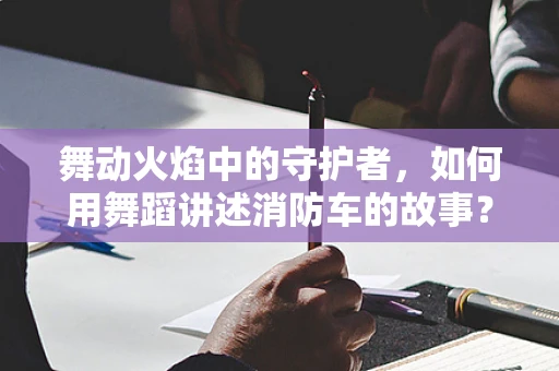 舞动火焰中的守护者，如何用舞蹈讲述消防车的故事？