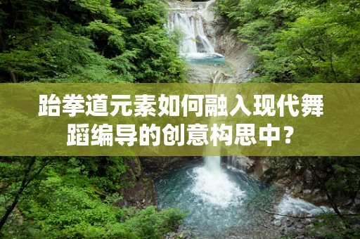 跆拳道元素如何融入现代舞蹈编导的创意构思中？