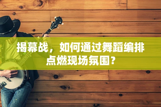 揭幕战，如何通过舞蹈编排点燃现场氛围？
