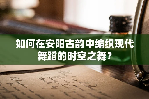 如何在安阳古韵中编织现代舞蹈的时空之舞？