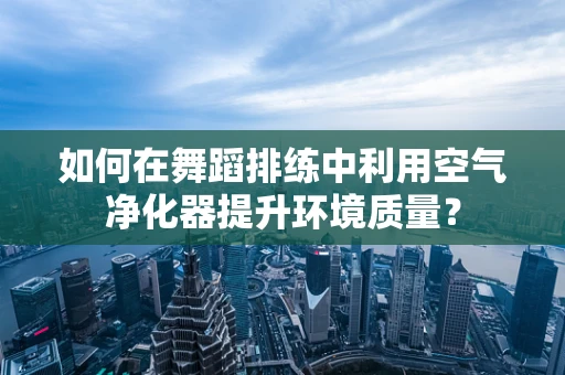 如何在舞蹈排练中利用空气净化器提升环境质量？