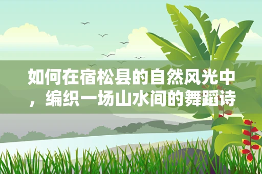 如何在宿松县的自然风光中，编织一场山水间的舞蹈诗篇？