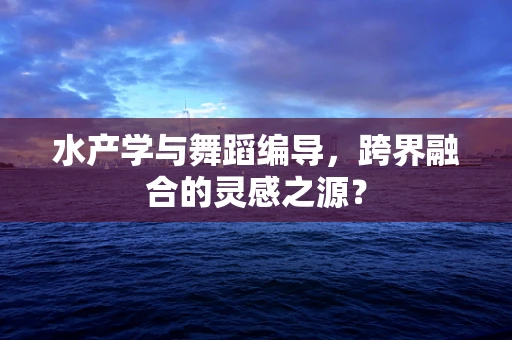 水产学与舞蹈编导，跨界融合的灵感之源？