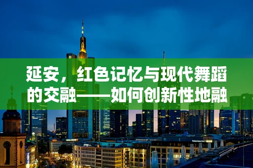 延安，红色记忆与现代舞蹈的交融——如何创新性地融入延安精神于舞蹈编排中？