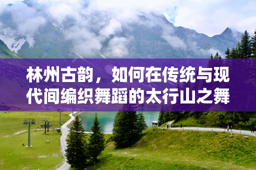 林州古韵，如何在传统与现代间编织舞蹈的太行山之舞？