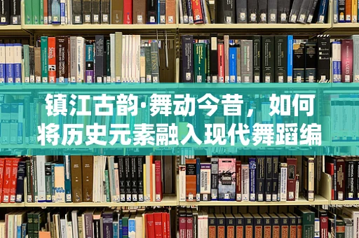 镇江古韵·舞动今昔，如何将历史元素融入现代舞蹈编排中？