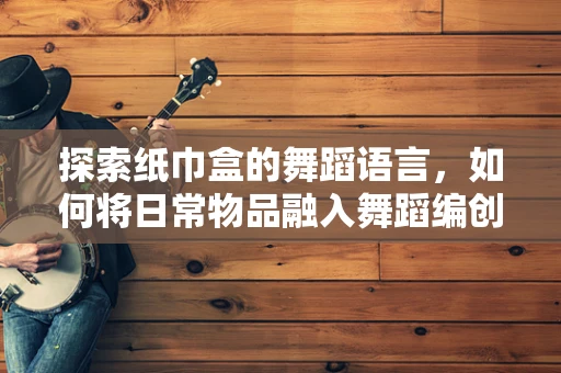探索纸巾盒的舞蹈语言，如何将日常物品融入舞蹈编创？