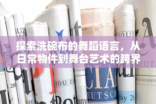 探索洗碗布的舞蹈语言，从日常物件到舞台艺术的跨界之旅