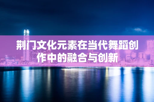荆门文化元素在当代舞蹈创作中的融合与创新