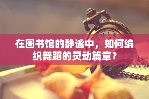 在图书馆的静谧中，如何编织舞蹈的灵动篇章？