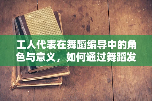 工人代表在舞蹈编导中的角色与意义，如何通过舞蹈发声？