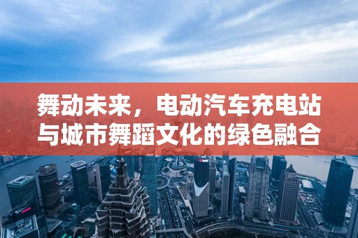 舞动未来，电动汽车充电站与城市舞蹈文化的绿色融合