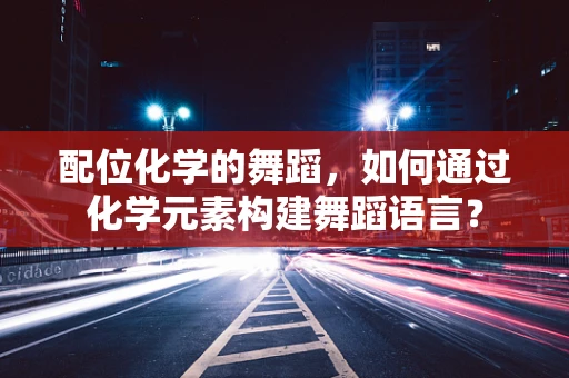 配位化学的舞蹈，如何通过化学元素构建舞蹈语言？