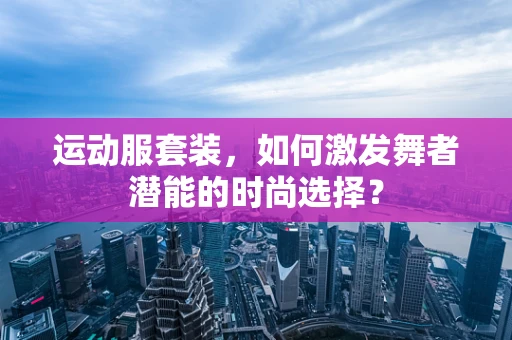 运动服套装，如何激发舞者潜能的时尚选择？