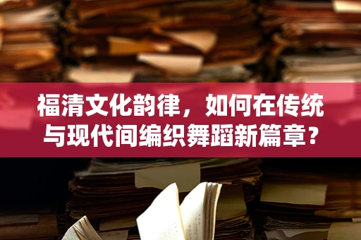 福清文化韵律，如何在传统与现代间编织舞蹈新篇章？