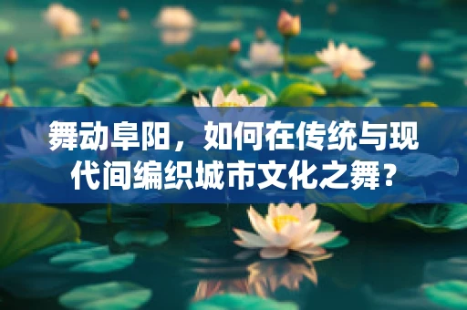 舞动阜阳，如何在传统与现代间编织城市文化之舞？