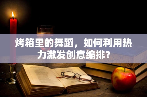 烤箱里的舞蹈，如何利用热力激发创意编排？