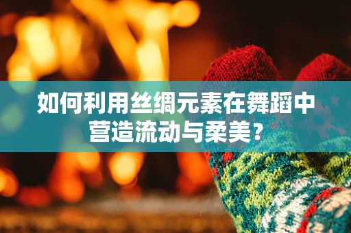 如何利用丝绸元素在舞蹈中营造流动与柔美？