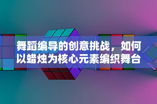 舞蹈编导的创意挑战，如何以蜡烛为核心元素编织舞台故事？