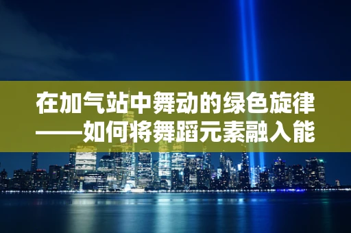 在加气站中舞动的绿色旋律——如何将舞蹈元素融入能源补给站？