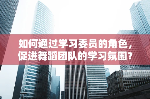 如何通过学习委员的角色，促进舞蹈团队的学习氛围？