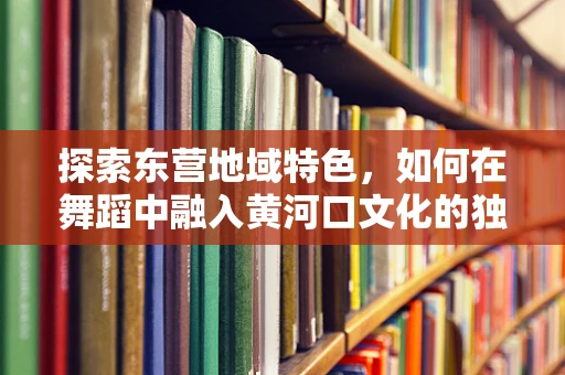 探索东营地域特色，如何在舞蹈中融入黄河口文化的独特韵味？