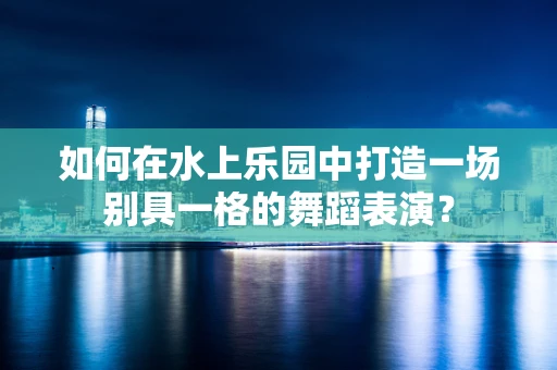 如何在水上乐园中打造一场别具一格的舞蹈表演？