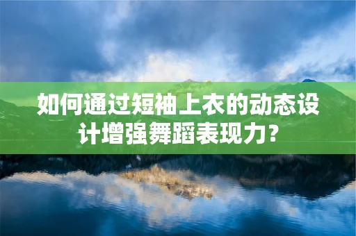 如何通过短袖上衣的动态设计增强舞蹈表现力？