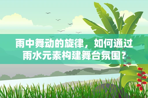 雨中舞动的旋律，如何通过雨水元素构建舞台氛围？