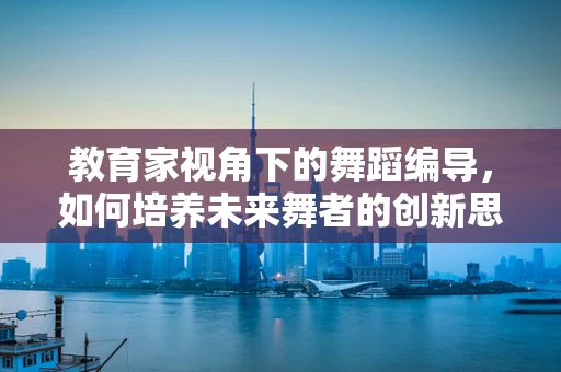 教育家视角下的舞蹈编导，如何培养未来舞者的创新思维？