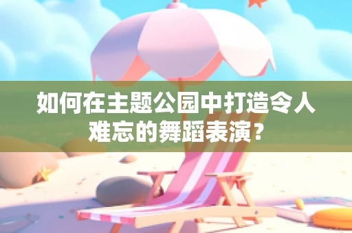 如何在主题公园中打造令人难忘的舞蹈表演？