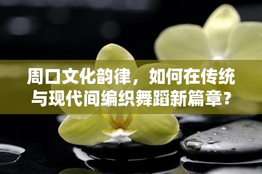 周口文化韵律，如何在传统与现代间编织舞蹈新篇章？
