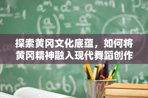 探索黄冈文化底蕴，如何将黄冈精神融入现代舞蹈创作？