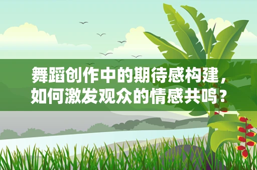 舞蹈创作中的期待感构建，如何激发观众的情感共鸣？