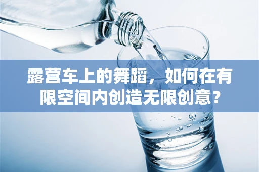 露营车上的舞蹈，如何在有限空间内创造无限创意？