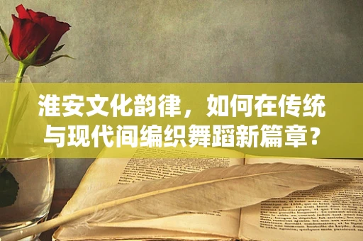 淮安文化韵律，如何在传统与现代间编织舞蹈新篇章？