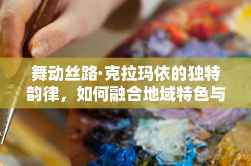 舞动丝路·克拉玛依的独特韵律，如何融合地域特色与现代舞蹈