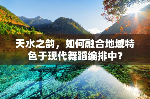 天水之韵，如何融合地域特色于现代舞蹈编排中？
